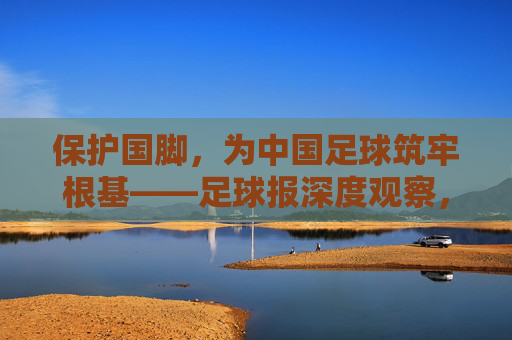 保护国脚,为中国足球筑牢根基——足球报深度观察,保护国脚为中国足球筑牢根基