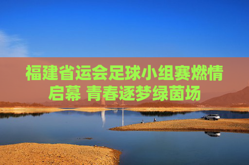 福建省运会足球小组赛燃情启幕 青春逐梦绿茵场