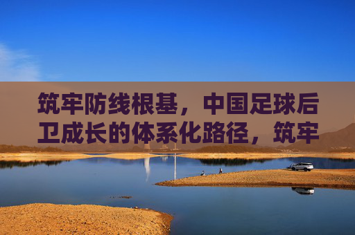 筑牢防线根基,中国足球后卫成长的体系化路径,筑牢防线根基,中国足球后卫体系化成长路径