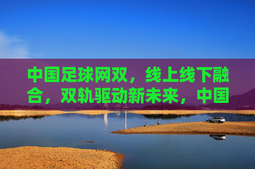 中国足球网双，线上线下融合，双轨驱动新未来，中国足球线上线下双轨驱动新未来
