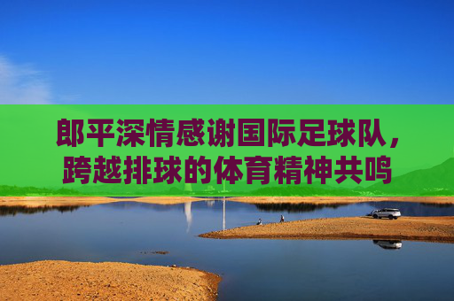 郎平深情感谢国际足球队,跨越排球的体育精神共鸣