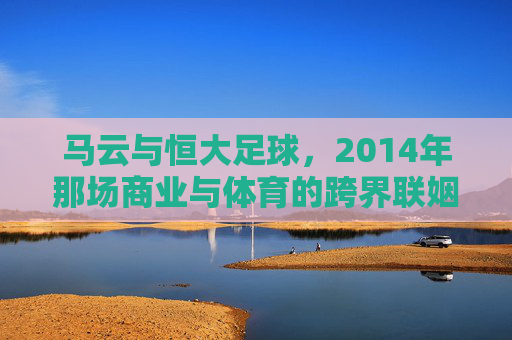 马云与恒大足球,2014年那场商业与体育的跨界联姻,马云与恒大足球,2014年商业与体育的跨界联姻