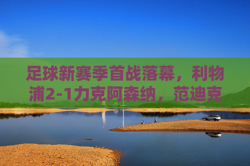 足球新赛季首战落幕,利物浦2-1力克阿森纳,范迪克头球制胜引热议,利物浦新赛季首战2-1力克阿森纳 范迪克头球制胜引热议