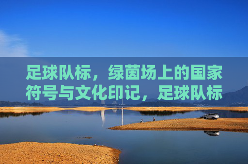 足球队标,绿茵场上的国家符号与文化印记,足球队标,绿茵场上的国家符号与文化印记