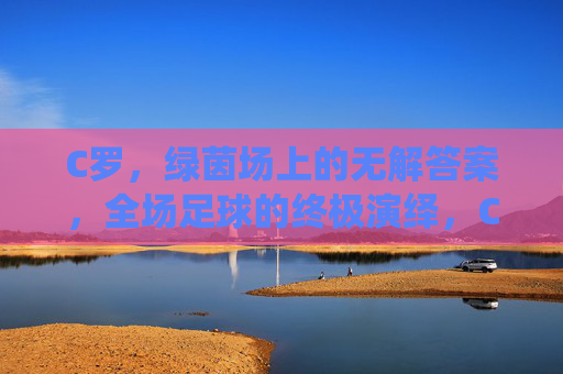 C罗,绿茵场上的无解答案,全场足球的终极演绎,C罗,绿茵场的终极足球答案