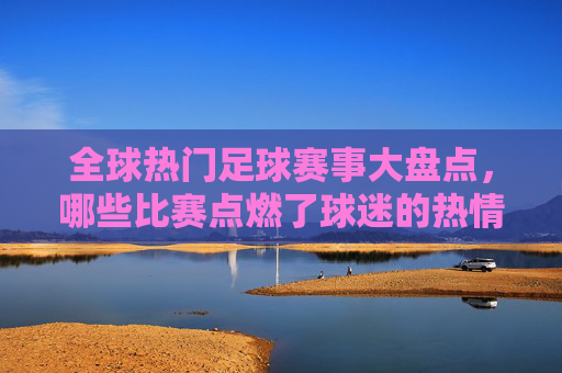 全球热门足球赛事大盘点，哪些比赛点燃了球迷的热情？全球热门足球赛事大盘点，点燃球迷热情的巅峰对决