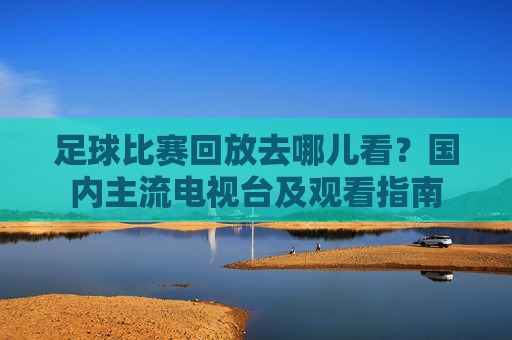 足球比赛回放去哪儿看？国内主流电视台及观看指南