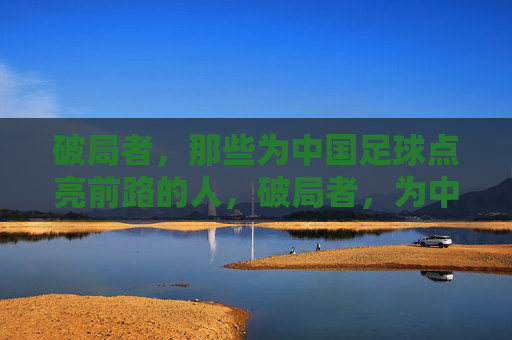 破局者，那些为中国足球点亮前路的人，破局者，为中国足球点亮前路