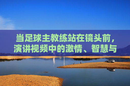 当足球主教练站在镜头前,演讲视频中的激情、智慧与传承,当足球主教练站在镜头前,演讲中的激情、智慧与传承