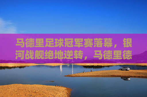 马德里足球冠军赛落幕，银河战舰绝地逆转，马德里德比铸就传奇，马德里德比，银河战舰绝地逆转铸就传奇