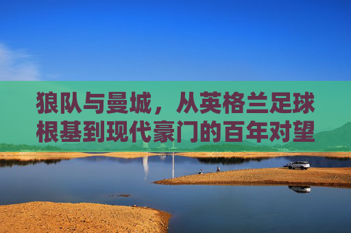 狼队与曼城，从英格兰足球根基到现代豪门的百年对望，狼队与曼城，百年根基与现代豪门的英格兰对望