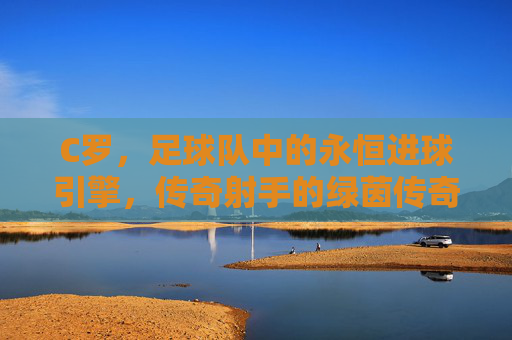 C罗,足球队中的永恒进球引擎,传奇射手的绿茵传奇,永恒进球引擎,C罗的绿茵传奇