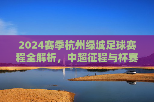 2024赛季杭州绿城足球赛程全解析，中超征程与杯赛展望，2024赛季杭州绿城足球赛程全解析，中超征程与杯赛展望