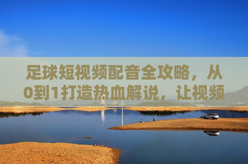 足球短视频配音全攻略,从0到1打造热血解说,让视频炸场!足球短视频热血解说全攻略,从0到1炸场!