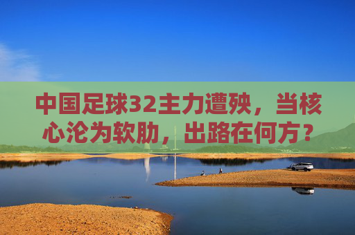 中国足球32主力遭殃,当核心沦为软肋,出路在何方?