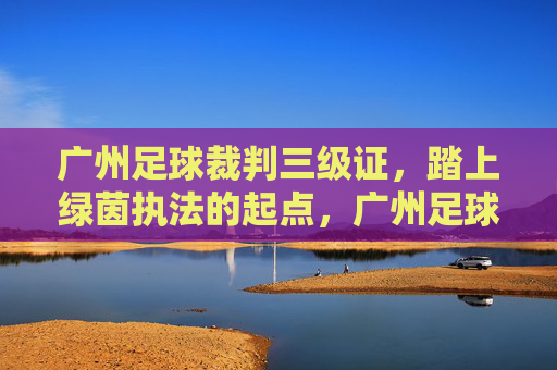 广州足球裁判三级证,踏上绿茵执法的起点,广州足球裁判三级证,绿茵执法起点