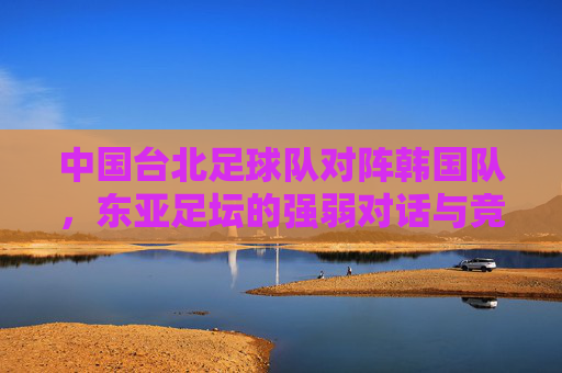中国台北足球队对阵韩国队,东亚足坛的强弱对话与竞技启示,东亚足坛强弱对话,中国台北对阵韩国的竞技启示