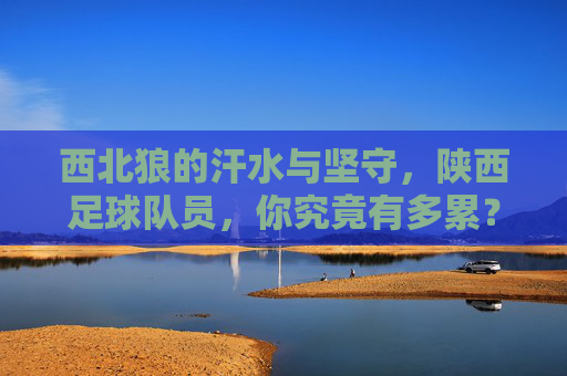 西北狼的汗水与坚守，陕西足球队员，你究竟有多累？西北狼的汗水与坚守，陕西足球队员的疲惫与坚守