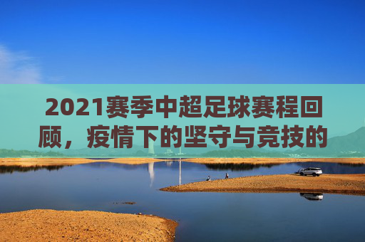 2021赛季中超足球赛程回顾,疫情下的坚守与竞技的火焰,2021中超,疫情下的坚守与竞技火焰