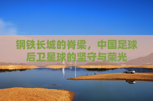 钢铁长城的脊梁,中国足球后卫星球的坚守与荣光