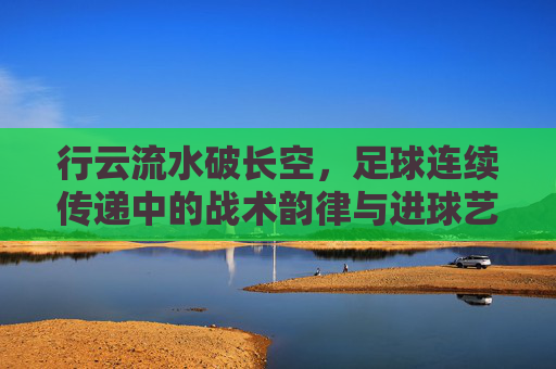 行云流水破长空,足球连续传递中的战术韵律与进球艺术,行云流水破长空,足球连续传递的战术韵律与进球艺术