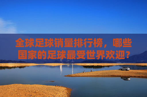 全球足球销量排行榜,哪些国家的足球最受世界欢迎?全球足球销量排行榜,最受欢迎国家榜单