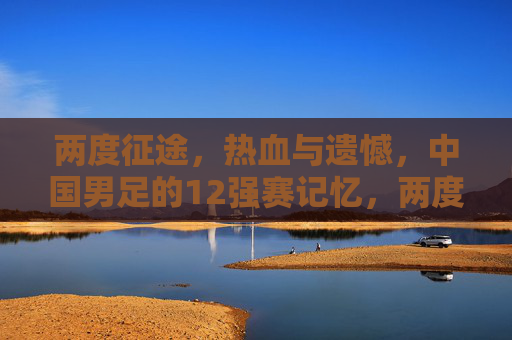 两度征途,热血与遗憾,中国男足的12强赛记忆,两度征途热血憾,中国男足12强赛记忆