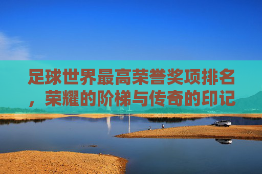 足球世界最高荣誉奖项排名,荣耀的阶梯与传奇的印记,足球世界最高荣誉排名,荣耀的阶梯与传奇的印记