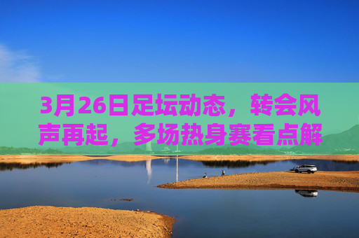 3月26日足坛动态，转会风声再起，多场热身赛看点解析，3月26日足坛，转会风声再起，热身赛看点解析