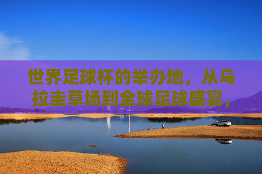 世界足球杯的举办地,从乌拉圭草场到全球足球盛宴,世界杯举办地,从乌拉圭草场到全球足球盛宴