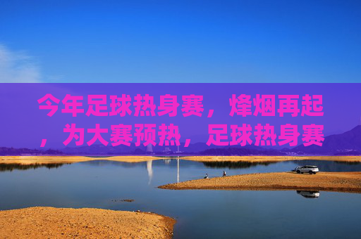今年足球热身赛,烽烟再起,为大赛预热,足球热身赛烽烟再起 大赛预热