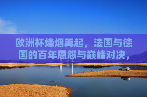 欧洲杯烽烟再起，法国与德国的百年恩怨与巅峰对决，欧洲杯，法国德国百年恩怨巅峰对决
