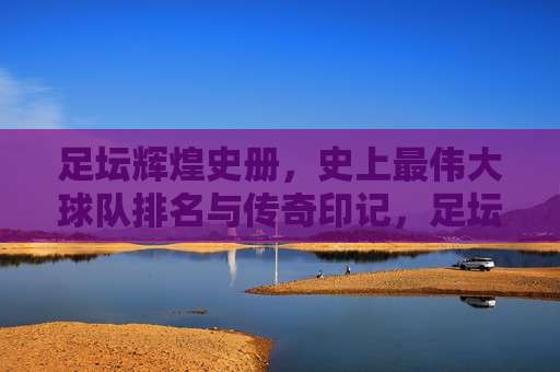 足坛辉煌史册，史上最伟大球队排名与传奇印记，足坛最伟大球队排名，辉煌史册与传奇印记
