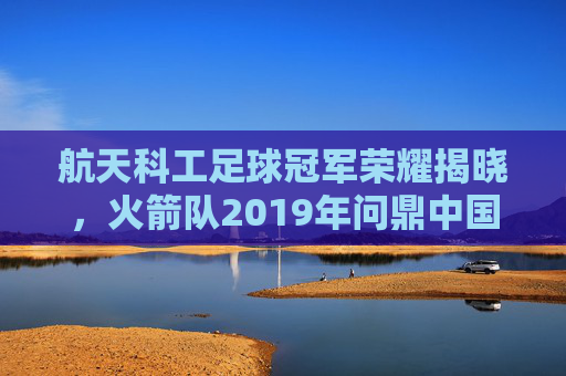 航天科工足球冠军荣耀揭晓,火箭队2019年问鼎中国足协业余联赛总决赛,航天科工火箭队2019年荣耀问鼎中国足协业余联赛总决赛