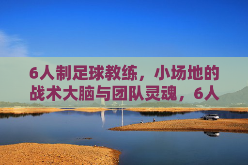 6人制足球教练,小场地的战术大脑与团队灵魂,6人制教练,小场地的战术大脑与团队灵魂