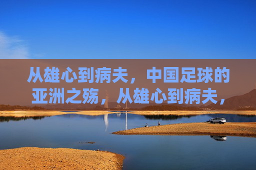 从雄心到病夫，中国足球的亚洲之殇，从雄心到病夫，中国足球的亚洲之殇