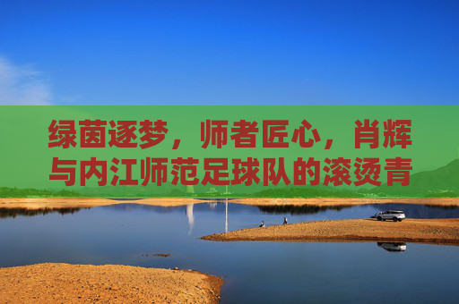 绿茵逐梦,师者匠心,肖辉与内江师范足球队的滚烫青春,肖辉师者匠心,内江师范足球队绿茵逐梦滚烫青春