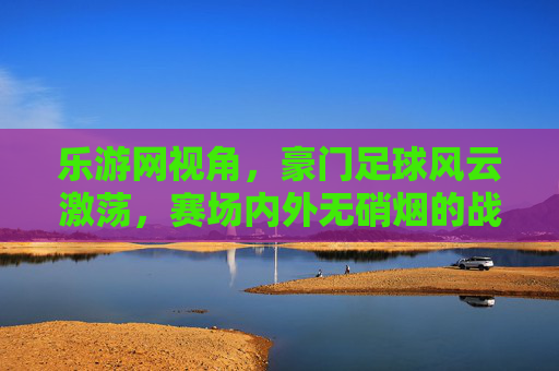 乐游网视角，豪门足球风云激荡，赛场内外无硝烟的战争，豪门足球风云激荡，赛场内外的无硝烟战争