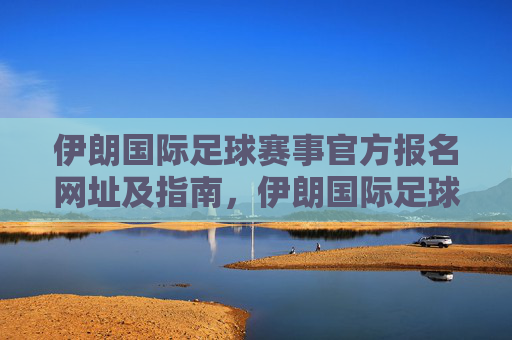 伊朗国际足球赛事官方报名网址及指南,伊朗国际足球赛事官方报名网址及指南