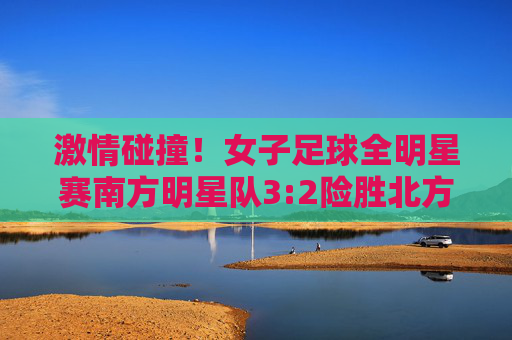 激情碰撞！女子足球全明星赛南方明星队3:2险胜北方队，上演进球大战，激情碰撞！女子足球全明星赛南方队3:2险胜北方队上演进球大战