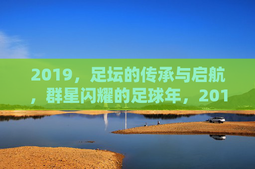 2019，足坛的传承与启航，群星闪耀的足球年，2019足坛，传承启航，群星闪耀