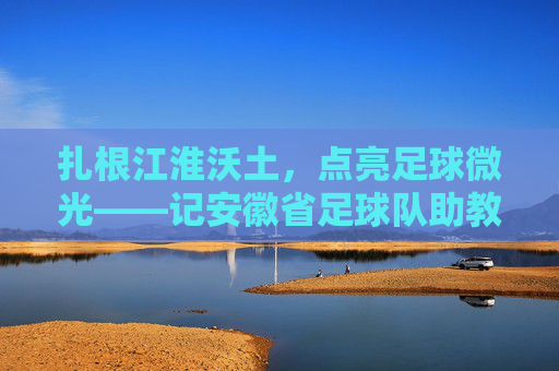 扎根江淮沃土，点亮足球微光——记安徽省足球队助教李明，扎根江淮沃土，点亮足球微光——记安徽省足球队助教李明