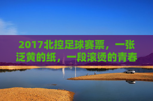 2017北控足球赛票，一张泛黄的纸，一段滚烫的青春，2017北控足球赛票，泛黄纸，滚烫青春