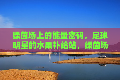 绿茵场上的能量密码,足球明星的水果补给站,绿茵场上的能量密码,足球明星的水果补给站