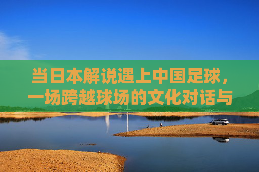 当日本解说遇上中国足球，一场跨越球场的文化对话与镜像反思，日本解说与中国足球，跨越球场的文化对话与镜像
