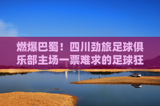 燃爆巴蜀！四川劲旅足球俱乐部主场一票难求的足球狂潮，燃爆巴蜀！四川劲旅主场一票难求的足球狂潮