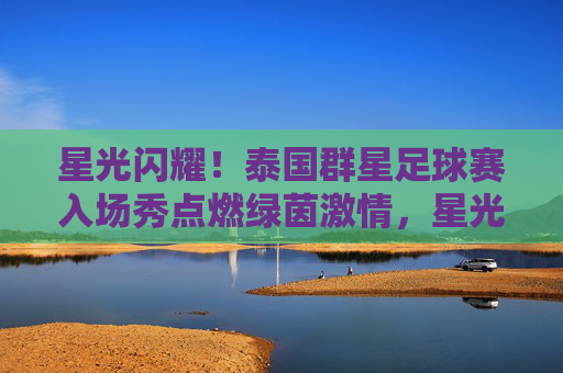 星光闪耀!泰国群星足球赛入场秀点燃绿茵激情,星光闪耀!泰国群星足球赛入场秀点燃绿茵激情
