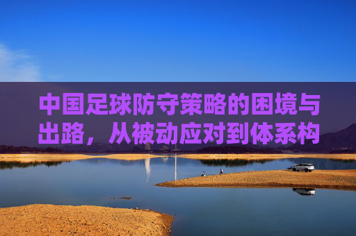 中国足球防守策略的困境与出路,从被动应对到体系构建,中国足球防守策略,从被动应对到体系构建的困境与出路