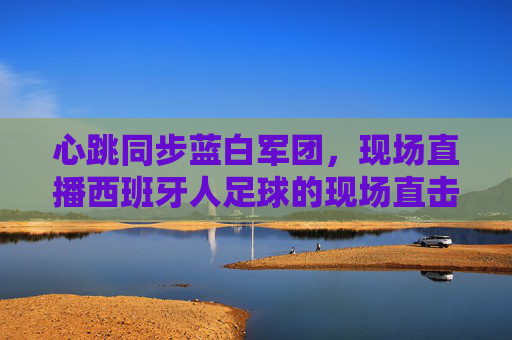 心跳同步蓝白军团,现场直播西班牙人足球的现场直击,心跳同步蓝白军团,西班牙人足球现场直击