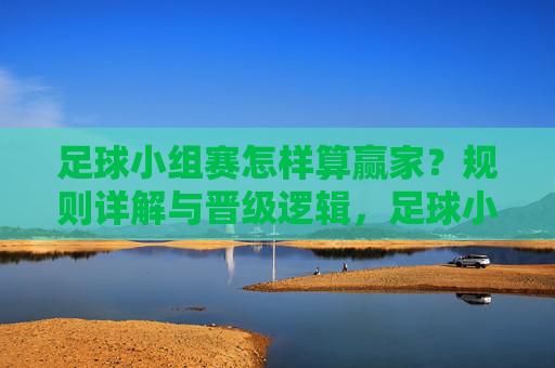 足球小组赛怎样算赢家？规则详解与晋级逻辑，足球小组赛赢家规则与晋级逻辑详解